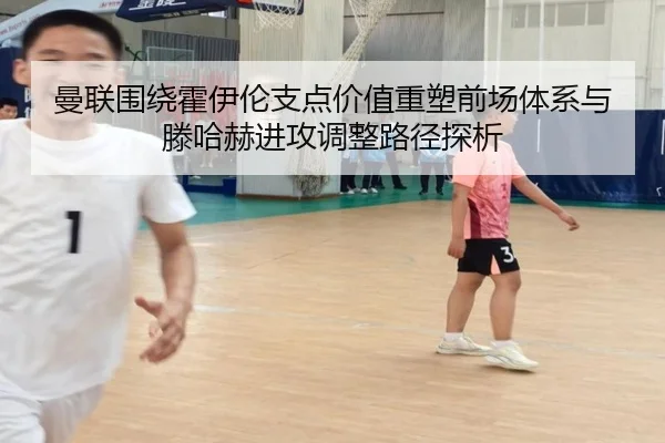 曼联围绕霍伊伦支点价值重塑前场体系与滕哈赫进攻调整路径探析