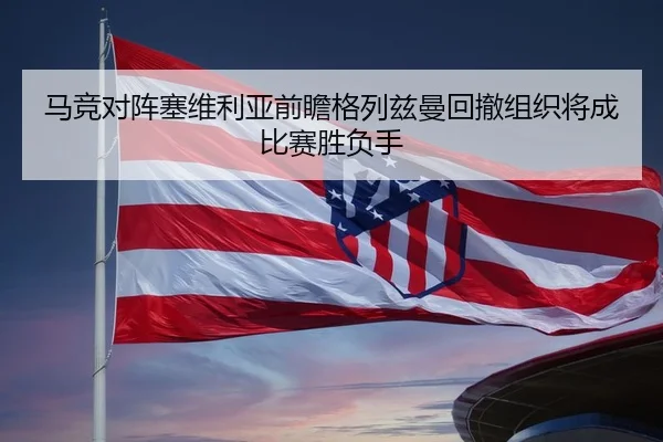 马竞对阵塞维利亚前瞻格列兹曼回撤组织将成比赛胜负手