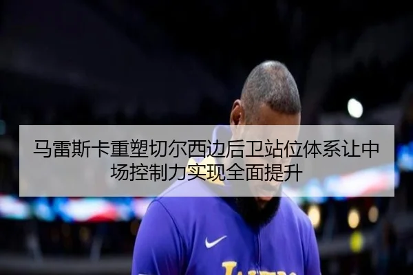 马雷斯卡重塑切尔西边后卫站位体系让中场控制力实现全面提升