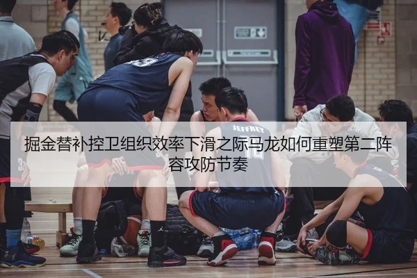 掘金替补控卫组织效率下滑之际马龙如何重塑第二阵容攻防节奏